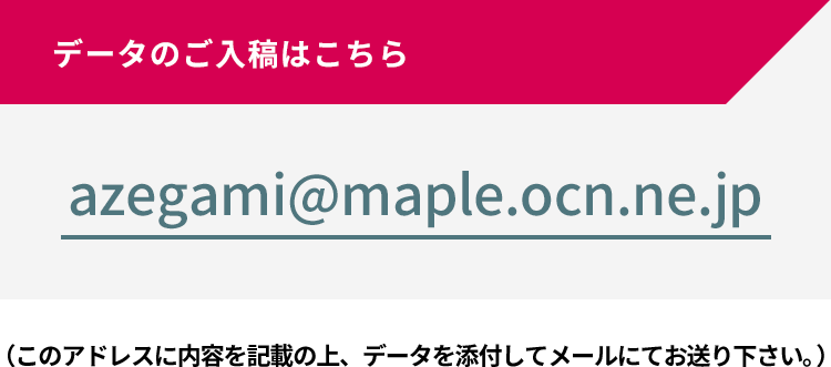 データのご入稿はこちら azegami@maple.ocn.ne.jp （このアドレスに内容を記載の上、データを添付してメールにてお送り下さい。）